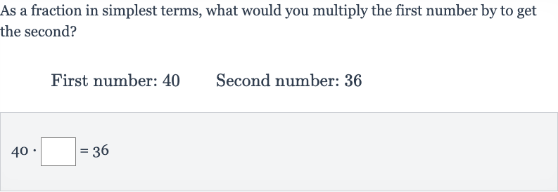 As a fraction in simplest terms, what would you multiply the first number by to get the second?
First number: 40 Second number: 36

40*◻=36