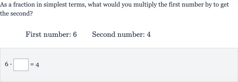 As a fraction in simplest terms, what would you multiply the first number by to get the second?
First number: 6 Second number: 4

6*◻=4