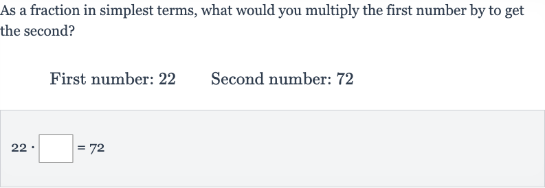 As a fraction in simplest terms, what would you multiply the first number by to get the second?
First number: 22 Second number: 72

22*◻=72