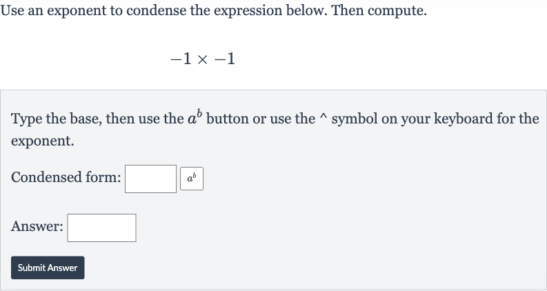 Use an exponent to condense the expression below. Then compute.

-1×-1
Type the base, then use the 
a^(b) button or use the 
^(^^) symbol on your keyboard for the exponent.
Condensed form:
Answer:
Submit Answer