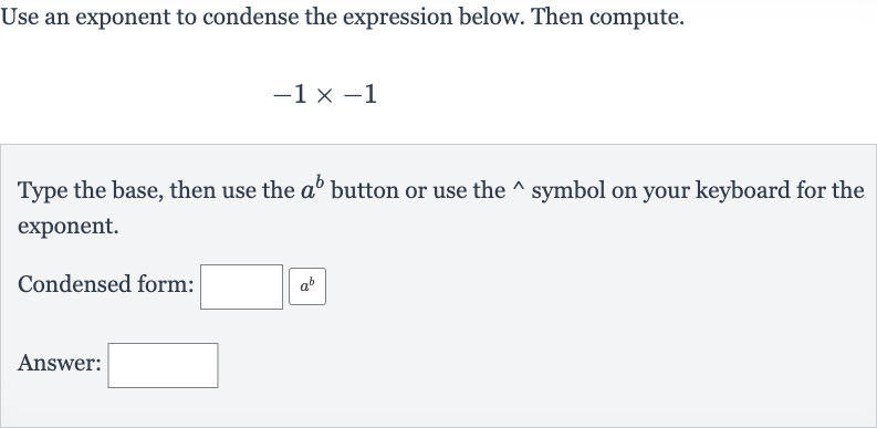 Use an exponent to condense the expression below. Then compute.

-1×-1
Type the base, then use the 
a^(b) button or use the 
^(^^) symbol on your keyboard for the exponent.
Condensed form:
Answer: