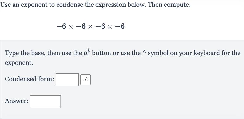 Use an exponent to condense the expression below. Then compute.

-6×-6×-6×-6
Type the base, then use the 
a^(b) button or use the 
^(^^) symbol on your keyboard for the exponent.
Condensed form:
Answer: