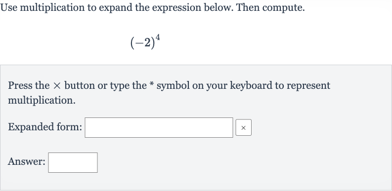 Use multiplication to expand the expression below. Then compute.

(-2)^(4)
Press the 
× button or type the * symbol on your keyboard to represent multiplication.
Expanded form:
Answer: