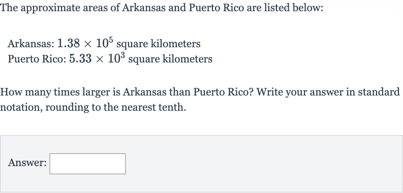 The approximate areas of Arkansas and Puerto Rico are listed below:
Arkansas: 
1.38 ×10^(5) square kilometers
Puerto Rico: 
5.33 ×10^(3) square kilometers
How many times larger is Arkansas than Puerto Rico? Write your answer in standard notation, rounding to the nearest tenth.
Answer: