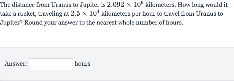 The distance from Uranus to Jupiter is 
2.092 ×10^(9) kilometers. How long would it take a rocket, traveling at 
2.5 ×10^(4) kilometers per hour to travel from Uranus to Jupiter? Round your answer to the nearest whole number of hours.
Answer: hours