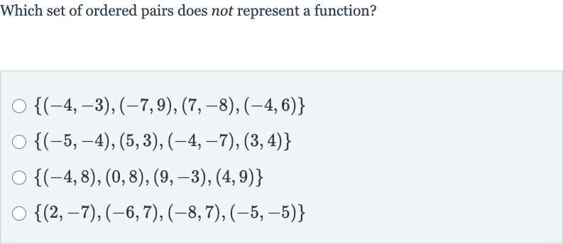 Which set of ordered pairs does not represent a function?

{(-4,-3),(-7,9),(7,-8),(-4,6)}

{(-5,-4),(5,3),(-4,-7),(3,4)}

{(-4,8),(0,8),(9,-3),(4,9)}

{(2,-7),(-6,7),(-8,7),(-5,-5)}