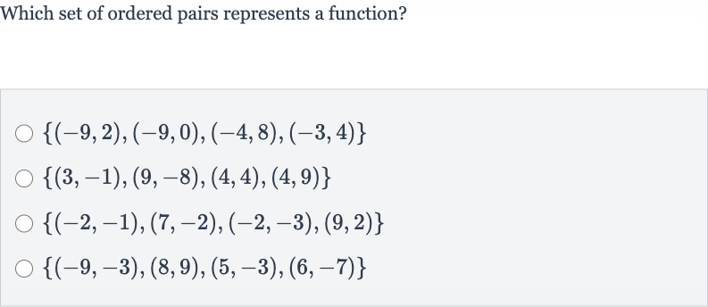 Which set of ordered pairs represents a function?

{(-9,2),(-9,0),(-4,8),(-3,4)}

{(3,-1),(9,-8),(4,4),(4,9)}

{(-2,-1),(7,-2),(-2,-3),(9,2)}

{(-9,-3),(8,9),(5,-3),(6,-7)}