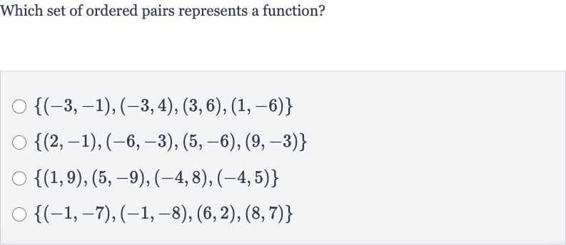 Which set of ordered pairs represents a function?

{(-3,-1),(-3,4),(3,6),(1,-6)}

{(2,-1),(-6,-3),(5,-6),(9,-3)}

{(1,9),(5,-9),(-4,8),(-4,5)}

{(-1,-7),(-1,-8),(6,2),(8,7)}