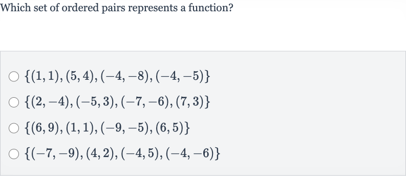 Which set of ordered pairs represents a function?

{(1,1),(5,4),(-4,-8),(-4,-5)}

{(2,-4),(-5,3),(-7,-6),(7,3)}

{(6,9),(1,1),(-9,-5),(6,5)}

{(-7,-9),(4,2),(-4,5),(-4,-6)}