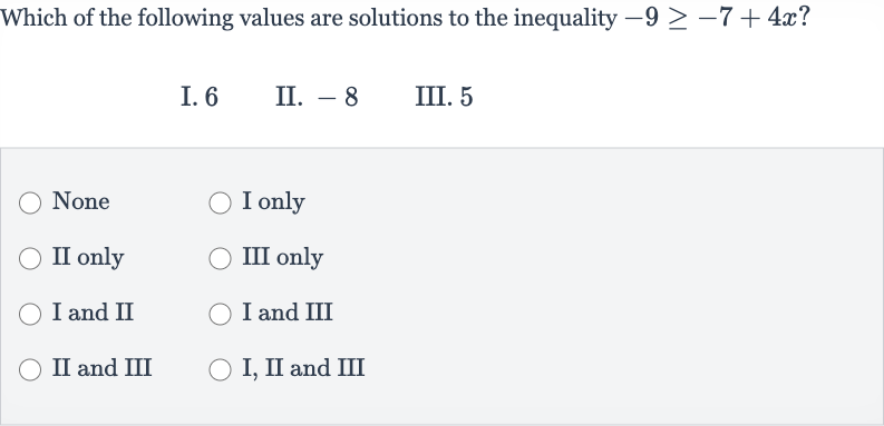 Which of the following values are solutions to the inequality 
-9 >= -7+4x?
I. 6
II. -8
III. 5
None
I only
II only
III only
I and II
I and III
II and III
I, II and III