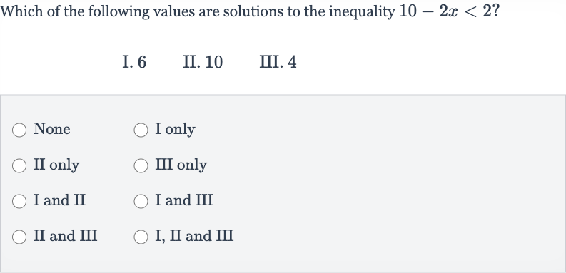 Which of the following values are solutions to the inequality 
10-2x < 2 ?
I. 6
II. 10
III. 4
None
I only
II only
III only
I and II
I and III
II and III
I, II and III