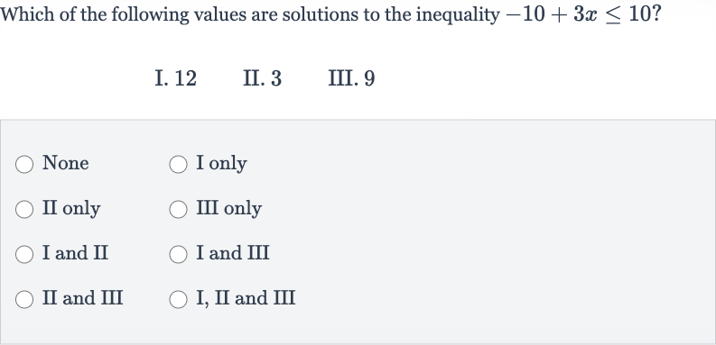 Which of the following values are solutions to the inequality 
-10+3x <= 10 ?
I. 12
II. 3
III. 9
None
I only
II only
III only
I and II
I and III
II and III
I, II and III