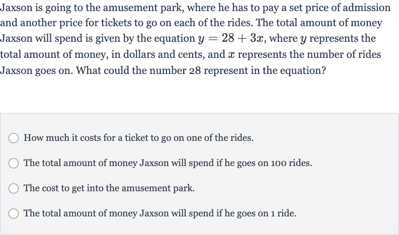 Jaxson is going to the amusement park, where he has to pay a set price of admission and another price for tickets to go on each of the rides. The total amount of money Jaxson will spend is given by the equation 
y=28+3x, where 
y represents the total amount of money, in dollars and cents, and 
x represents the number of rides Jaxson goes on. What could the number 28 represent in the equation?
How much it costs for a ticket to go on one of the rides.
The total amount of money Jaxson will spend if he goes on 100 rides.
The cost to get into the amusement park.
The total amount of money Jaxson will spend if he goes on 1 ride.