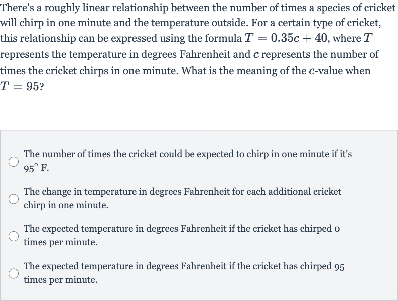 There's a roughly linear relationship between the number of times a species of cricket will chirp in one minute and the temperature outside. For a certain type of cricket, this relationship can be expressed using the formula 
T=0.35 c+40, where 
T represents the temperature in degrees Fahrenheit and 
c represents the number of times the cricket chirps in one minute. What is the meaning of the 
c-value when 
T=95?
The number of times the cricket could be expected to chirp in one minute if it's 
95^(@)F.
The change in temperature in degrees Fahrenheit for each additional cricket chirp in one minute.
The expected temperature in degrees Fahrenheit if the cricket has chirped o times per minute.
The expected temperature in degrees Fahrenheit if the cricket has chirped 95 times per minute.