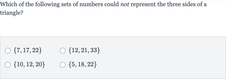 Which of the following sets of numbers could not represent the three sides of a triangle?

{7,17,22}

{12,21,33}

{10,12,20}

{5,18,22}