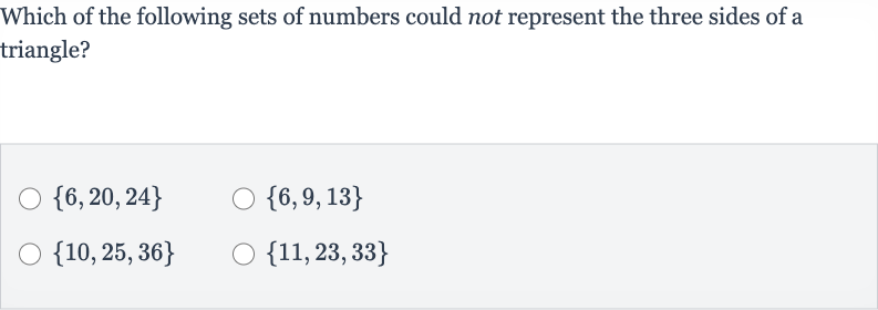 Which of the following sets of numbers could not represent the three sides of a triangle?

{6,20,24}

{6,9,13}

{10,25,36}

{11,23,33}