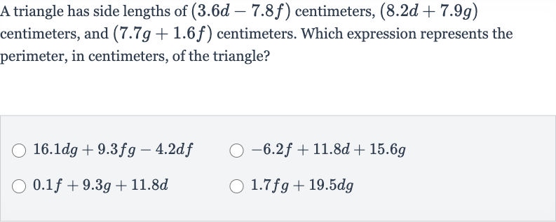 A triangle has side lengths of 
(3.6 d-7.8 f) centimeters, 
(8.2 d+7.9 g) centimeters, and 
(7.7 g+1.6 f) centimeters. Which expression represents the perimeter, in centimeters, of the triangle?

16.1 dg+9.3 fg-4.2 df

-6.2 f+11.8 d+15.6 g

0.1 f+9.3 g+11.8 d

1.7 fg+19.5 dg