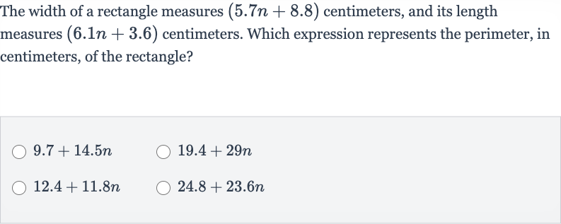 The width of a rectangle measures 
(5.7 n+8.8) centimeters, and its length measures 
(6.1 n+3.6) centimeters. Which expression represents the perimeter, in centimeters, of the rectangle?

9.7+14.5 n

19.4+29 n

12.4+11.8 n

24.8+23.6 n