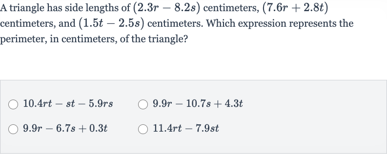 A triangle has side lengths of 
(2.3 r-8.2 s) centimeters, 
(7.6 r+2.8 t) centimeters, and 
(1.5 t-2.5 s) centimeters. Which expression represents the perimeter, in centimeters, of the triangle?

10.4 rt-st-5.9 rs

9.9 r-10.7 s+4.3 t

9.9 r-6.7 s+0.3 t

11.4 rt-7.9 st