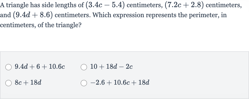 A triangle has side lengths of 
(3.4 c-5.4) centimeters, 
(7.2 c+2.8) centimeters, and 
(9.4 d+8.6) centimeters. Which expression represents the perimeter, in centimeters, of the triangle?

9.4 d+6+10.6 c

10+18 d-2c

8c+18 d

-2.6+10.6 c+18 d
