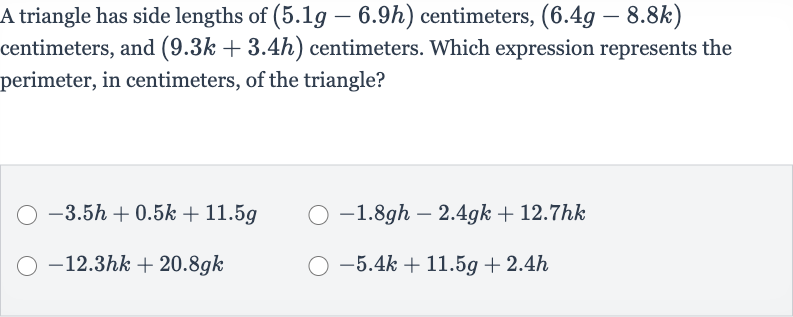 A triangle has side lengths of 
(5.1 g-6.9 h) centimeters, 
(6.4 g-8.8 k) centimeters, and 
(9.3 k+3.4 h) centimeters. Which expression represents the perimeter, in centimeters, of the triangle?

-3.5 h+0.5 k+11.5 g

-1.8 gh-2.4 gk+12.7 hk

-12.3 hk+20.8 gk

-5.4 k+11.5 g+2.4 h