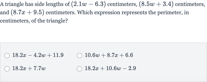 A triangle has side lengths of 
(2.1 w-6.3) centimeters, 
(8.5 w+3.4) centimeters, and 
(8.7 x+9.5) centimeters. Which expression represents the perimeter, in centimeters, of the triangle?

18.2 x-4.2 w+11.9

10.6 w+8.7 x+6.6

18.2 x+7.7 w

18.2 x+10.6 w-2.9