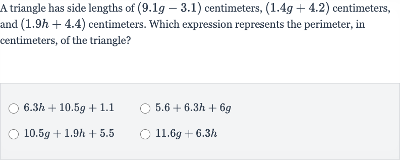 A triangle has side lengths of 
(9.1 g-3.1) centimeters, 
(1.4 g+4.2) centimeters, and 
(1.9 h+4.4) centimeters. Which expression represents the perimeter, in centimeters, of the triangle?

6.3 h+10.5 g+1.1

5.6+6.3 h+6g

10.5 g+1.9 h+5.5

11.6 g+6.3 h