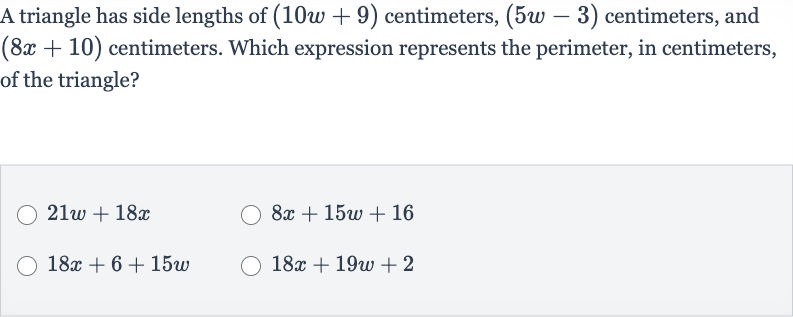 A triangle has side lengths of 
(10 w+9) centimeters, 
(5w-3) centimeters, and 
(8x+10) centimeters. Which expression represents the perimeter, in centimeters, of the triangle?

21 w+18 x

8x+15 w+16

18 x+6+15 w

18 x+19 w+2