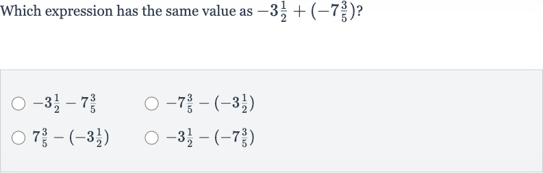 Which expression has the same value as 
-3(1)/(2)+(-7(3)/(5)) ?

-3(1)/(2)-7(3)/(5)

-7(3)/(5)-(-3(1)/(2))

7(3)/(5)-(-3(1)/(2))

-3(1)/(2)-(-7(3)/(5))