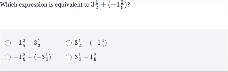 Which expression is equivalent to 
3(1)/(2)+(-1(2)/(5)) ?

-1(2)/(5)-3(1)/(2)

3(1)/(2)-(-1(2)/(5))

-1(2)/(5)+(-3(1)/(2))

3(1)/(2)-1(2)/(5)