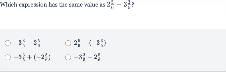 Which expression has the same value as 
2(5)/(6)-3(3)/(5) ?

-3(3)/(5)-2(5)/(6)

2(5)/(6)-(-3(3)/(5))

-3(3)/(5)+(-2(5)/(6))

-3(3)/(5)+2(5)/(6)