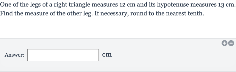 One of the legs of a right triangle measures 
12cm and its hypotenuse measures 
13cm. Find the measure of the other leg. If necessary, round to the nearest tenth.
Answer: 
cm
