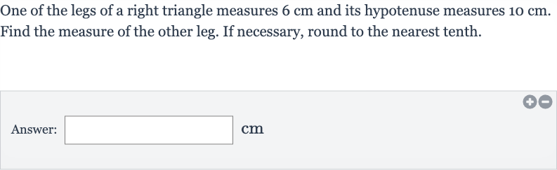One of the legs of a right triangle measures 
6cm and its hypotenuse measures 
10cm. Find the measure of the other leg. If necessary, round to the nearest tenth.
Answer: 
cm