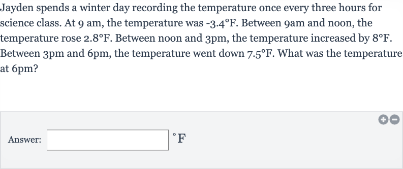 Jayden spends a winter day recording the temperature once every three hours for science class. At 9 am, the temperature was 
-3.4^(@)F. Between 9am and noon, the temperature rose 
2.8^(@)F. Between noon and 
3pm, the temperature increased by 
8^(@)F. Between 
3pm and 
6pm, the temperature went down 
7.5^(@)F. What was the temperature at 
6pm ?
Answer: 
^(@)F