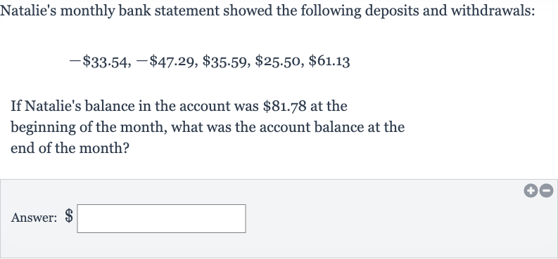 Natalie's monthly bank statement showed the following deposits and withdrawals:

-$33.54,-$47.29,$35.59,$25.50,$61.13
If Natalie's balance in the account was 
$81.78 at the beginning of the month, what was the account balance at the end of the month?
Answer: 
$