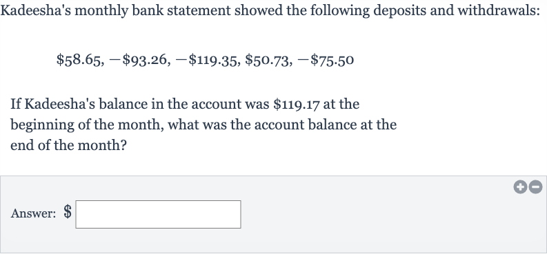 Kadeesha's monthly bank statement showed the following deposits and withdrawals:

$58.65,-$93.26,-$119.35,$50.73,-$75.50
If Kadeesha's balance in the account was 
$119.17 at the beginning of the month, what was the account balance at the end of the month?
Answer: 
$