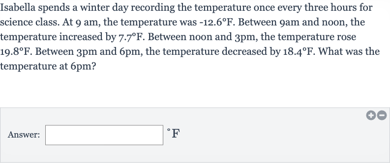 Isabella spends a winter day recording the temperature once every three hours for science class. At 
9am, the temperature was 
-12.6^(@)F. Between 
9am and noon, the temperature increased by 
7.7^(@)F. Between noon and 
3pm, the temperature rose 
19.8^(@)F. Between 
3pm and 
6pm, the temperature decreased by 
18.4^(@)F. What was the temperature at 
6pm ?
Answer: 
^(@)F
