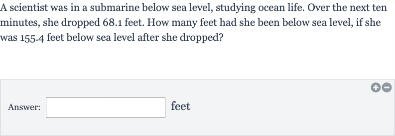 A scientist was in a submarine below sea level, studying ocean life. Over the next ten minutes, she dropped 68.1 feet. How many feet had she been below sea level, if she was 155.4 feet below sea level after she dropped?
Answer: feet