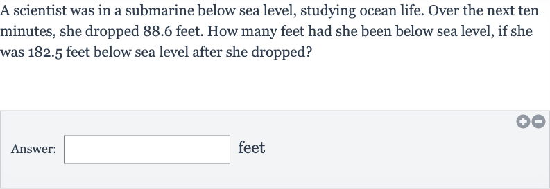 A scientist was in a submarine below sea level, studying ocean life. Over the next ten minutes, she dropped 88.6 feet. How many feet had she been below sea level, if she was 182.5 feet below sea level after she dropped?
Answer: feet