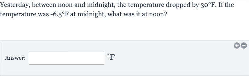 Yesterday, between noon and midnight, the temperature dropped by 
30^(@)F. If the temperature was 
-6.5^(@)F at midnight, what was it at noon?
Answer: 
^(@)F