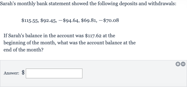 Sarah's monthly bank statement showed the following deposits and withdrawals:

$115.55,$92.45,-$94.64,$69.81,-$70.08
If Sarah's balance in the account was 
$117.62 at the beginning of the month, what was the account balance at the end of the month?
Answer: 
$