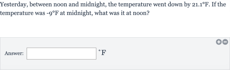 Yesterday, between noon and midnight, the temperature went down by 
21.1^(@)F. If the temperature was 
-9^(@)F at midnight, what was it at noon?
Answer: 
^(@)F