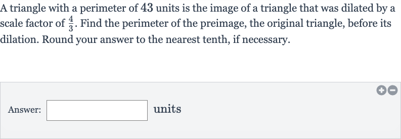A triangle with a perimeter of 43 units is the image of a triangle that was dilated by a scale factor of 
(4)/(3). Find the perimeter of the preimage, the original triangle, before its dilation. Round your answer to the nearest tenth, if necessary.
Answer: units