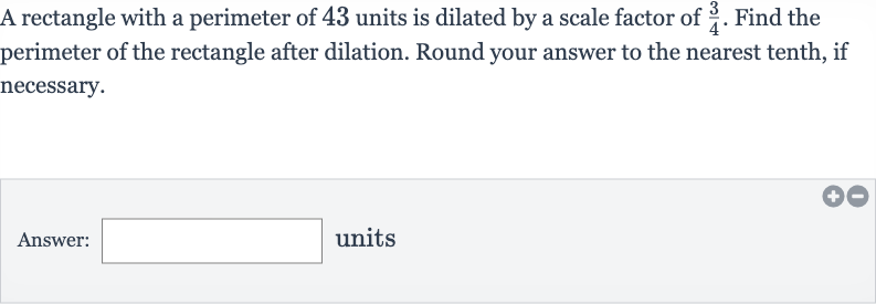 A rectangle with a perimeter of 43 units is dilated by a scale factor of 
(3)/(4). Find the perimeter of the rectangle after dilation. Round your answer to the nearest tenth, if necessary.
Answer: units