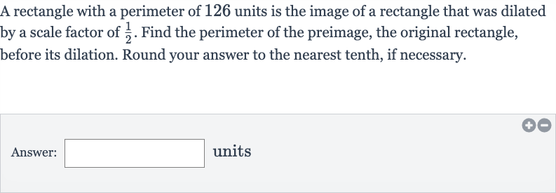 A rectangle with a perimeter of 126 units is the image of a rectangle that was dilated by a scale factor of 
(1)/(2). Find the perimeter of the preimage, the original rectangle, before its dilation. Round your answer to the nearest tenth, if necessary.
Answer: units