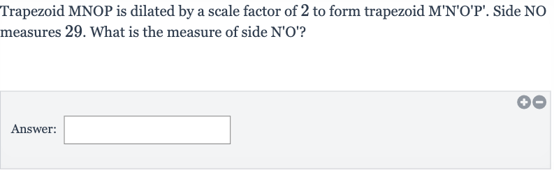 Trapezoid MNOP is dilated by a scale factor of 2 to form trapezoid 
M^(')N^(')O^(')P^('). Side NO measures 29 . What is the measure of side 
N^(')O^(') ?
Answer: