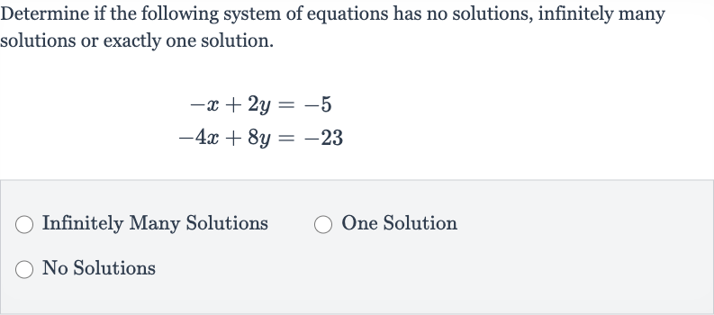 Determine if the following system of equations has no solutions, infinitely many solutions or exactly one solution.

{:[-x+2y=-5],[-4x+8y=-23]:}
Infinitely Many Solutions
One Solution
No Solutions