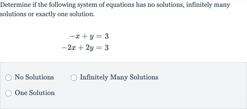 Determine if the following system of equations has no solutions, infinitely many solutions or exactly one solution.

{:[-x+y=3],[-2x+2y=3]:}
No Solutions
Infinitely Many Solutions
One Solution