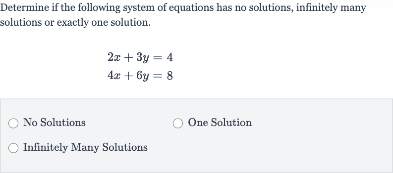 Determine if the following system of equations has no solutions, infinitely many solutions or exactly one solution.

{:[2x+3y=4],[4x+6y=8]:}
No Solutions
One Solution
Infinitely Many Solutions