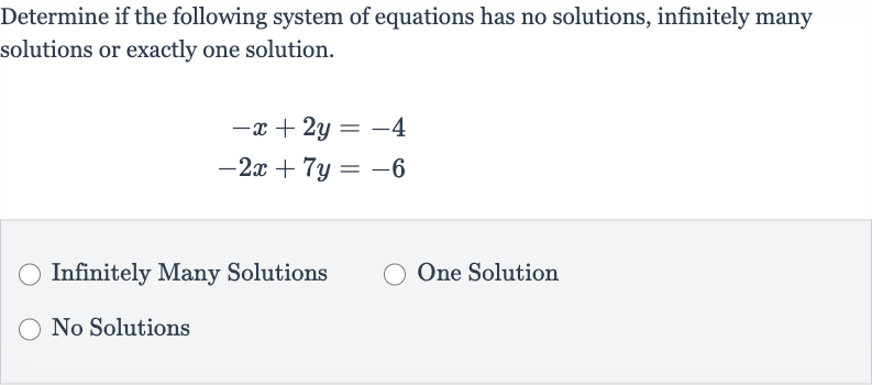 Determine if the following system of equations has no solutions, infinitely many solutions or exactly one solution.

{:[-x+2y=-4],[-2x+7y=-6]:}
Infinitely Many Solutions
One Solution
No Solutions